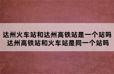 达州火车站和达州高铁站是一个站吗 达州高铁站和火车站是同一个站吗